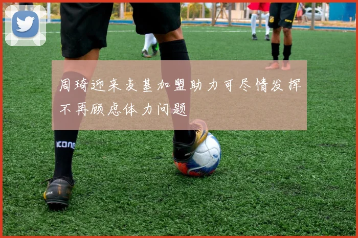 周琦迎来麦基加盟助力可尽情发挥不再顾虑体力问题