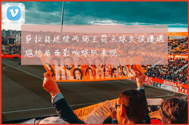 萨拉赫连续两场主罚点球失误遭遇尴尬局面影响球队表现