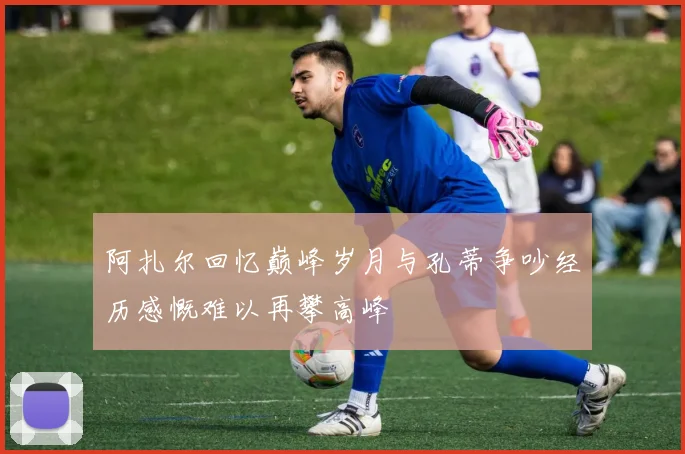 阿扎尔回忆巅峰岁月与孔蒂争吵经历感慨难以再攀高峰