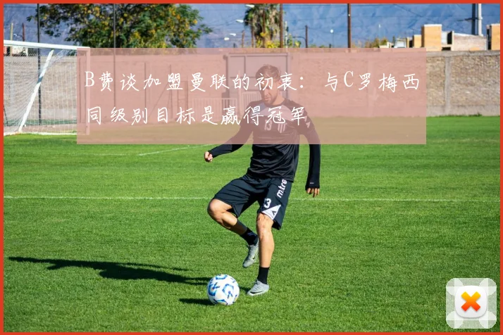 B费谈加盟曼联的初衷：与C罗梅西同级别目标是赢得冠军