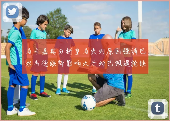 马卡嘉宾分析皇马失利原因强调巴尔韦德缺阵影响大于姆巴佩逼抢缺失
