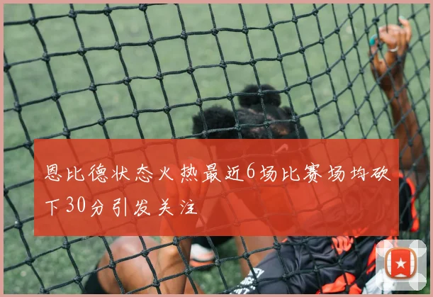 恩比德状态火热最近6场比赛场均砍下30分引发关注