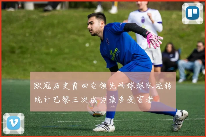 欧冠历史首回合领先两球球队逆转统计巴黎三次成为最多受害者