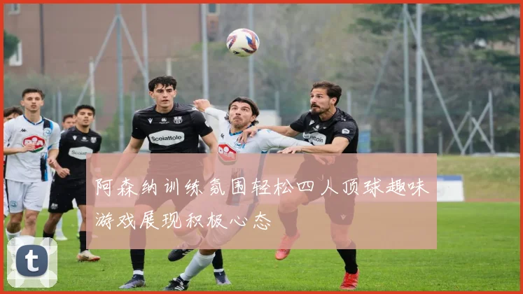 阿森纳训练氛围轻松四人顶球趣味游戏展现积极心态