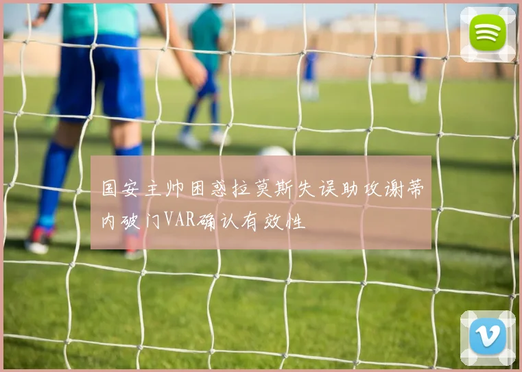 国安主帅困惑拉莫斯失误助攻谢蒂内破门VAR确认有效性