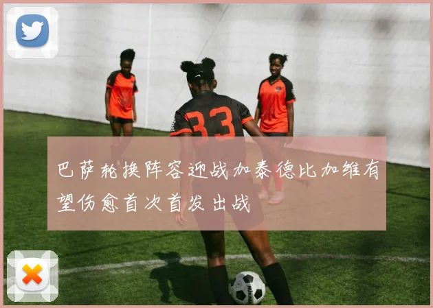 巴萨轮换阵容迎战加泰德比加维有望伤愈首次首发出战