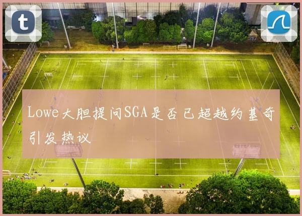 Lowe大胆提问SGA是否已超越约基奇引发热议