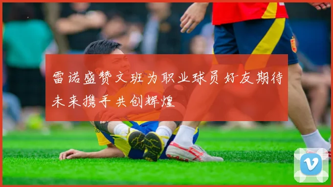 雷诺盛赞文班为职业球员好友期待未来携手共创辉煌