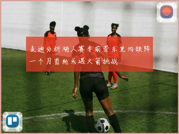 麦迪分析湖人赛季前景东里均缺阵一个月首轮或遇火箭挑战