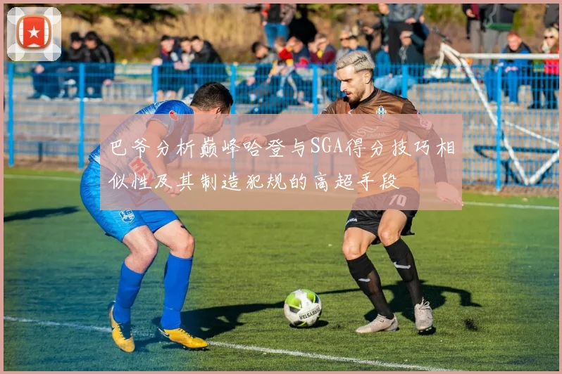 巴爷分析巅峰哈登与SGA得分技巧相似性及其制造犯规的高超手段