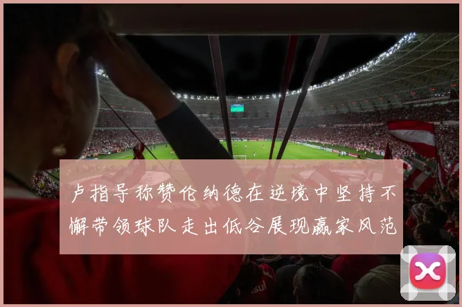 卢指导称赞伦纳德在逆境中坚持不懈带领球队走出低谷展现赢家风范