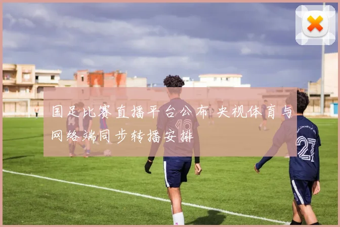 国足比赛直播平台公布 央视体育与网络端同步转播安排