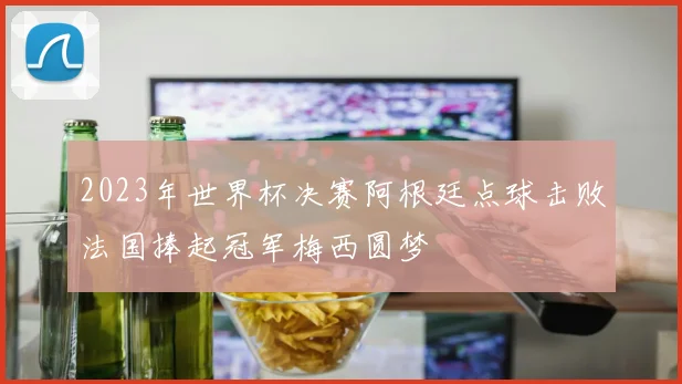 2023年世界杯决赛阿根廷点球击败法国捧起冠军梅西圆梦