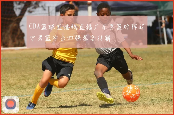 CBA篮球直播线直播广东男篮对阵辽宁男篮冲击四强悬念待解